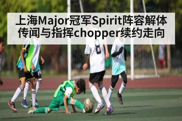 上海Major冠军Spirit阵容解体传闻与指挥chopper续约走向